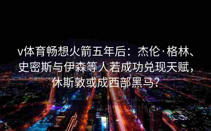 v体育畅想火箭五年后：杰伦·格林、史密斯与伊森等人若成功兑现天赋，休斯敦或成西部黑马？