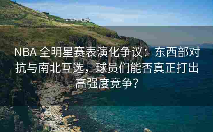NBA 全明星赛表演化争议：东西部对抗与南北互选，球员们能否真正打出高强度竞争？