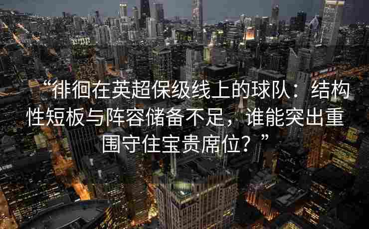 “徘徊在英超保级线上的球队：结构性短板与阵容储备不足，谁能突出重围守住宝贵席位？”