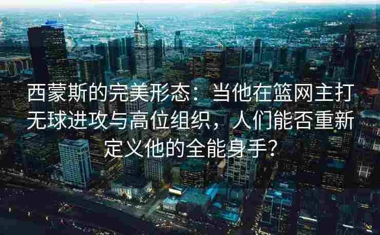 西蒙斯的完美形态：当他在篮网主打无球进攻与高位组织，人们能否重新定义他的全能身手？