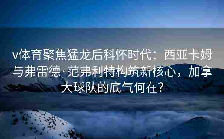 v体育聚焦猛龙后科怀时代：西亚卡姆与弗雷德·范弗利特构筑新核心，加拿大球队的底气何在？