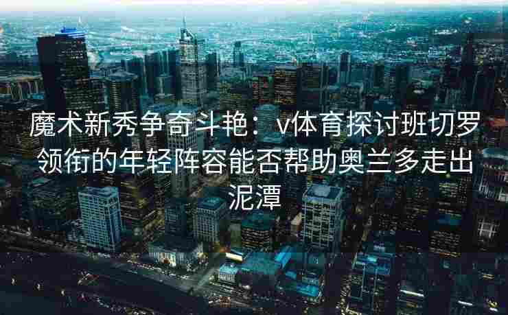 魔术新秀争奇斗艳：v体育探讨班切罗领衔的年轻阵容能否帮助奥兰多走出泥潭
