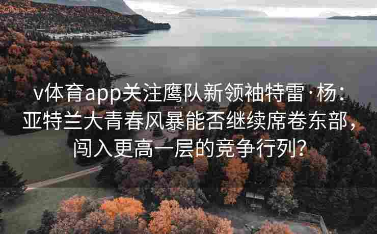 v体育app关注鹰队新领袖特雷·杨：亚特兰大青春风暴能否继续席卷东部，闯入更高一层的竞争行列？