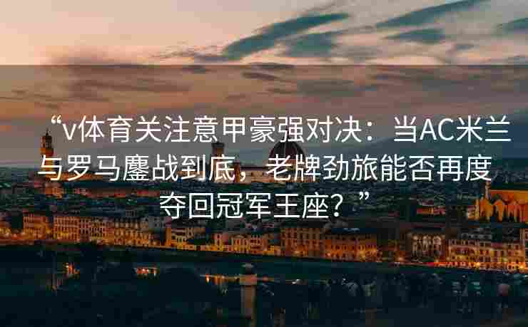 “v体育关注意甲豪强对决：当AC米兰与罗马鏖战到底，老牌劲旅能否再度夺回冠军王座？”