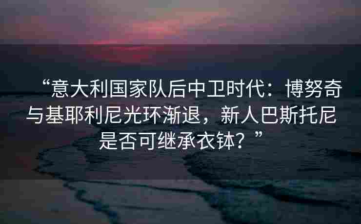 “意大利国家队后中卫时代：博努奇与基耶利尼光环渐退，新人巴斯托尼是否可继承衣钵？”