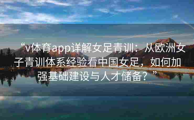 “v体育app详解女足青训：从欧洲女子青训体系经验看中国女足，如何加强基础建设与人才储备？”