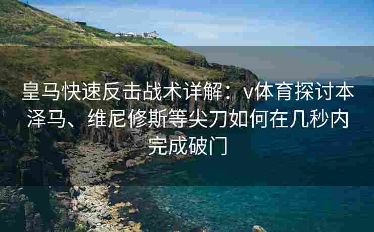 皇马快速反击战术详解：v体育探讨本泽马、维尼修斯等尖刀如何在几秒内完成破门