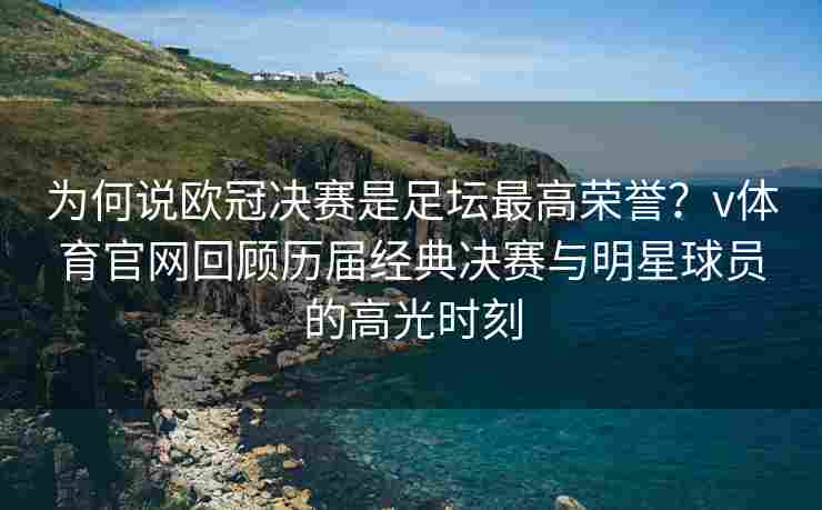 为何说欧冠决赛是足坛最高荣誉？v体育官网回顾历届经典决赛与明星球员的高光时刻