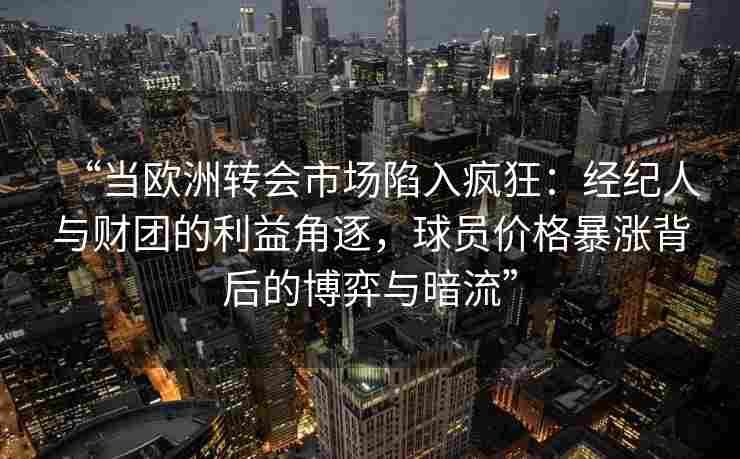 “当欧洲转会市场陷入疯狂：经纪人与财团的利益角逐，球员价格暴涨背后的博弈与暗流”