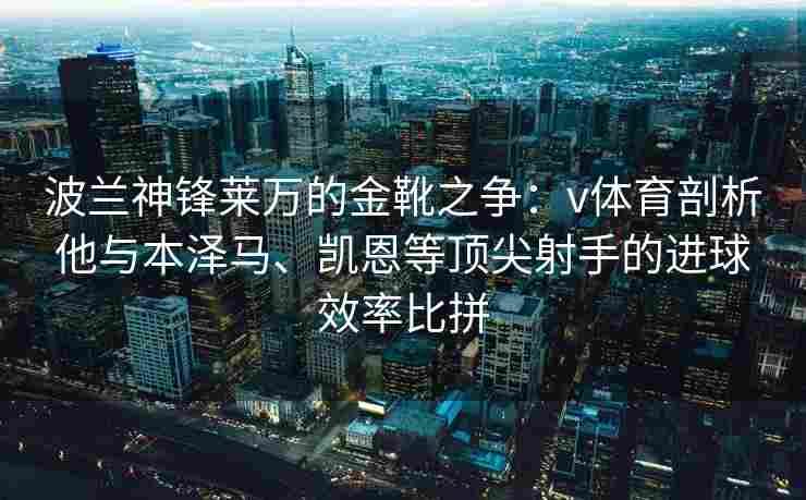 波兰神锋莱万的金靴之争：v体育剖析他与本泽马、凯恩等顶尖射手的进球效率比拼