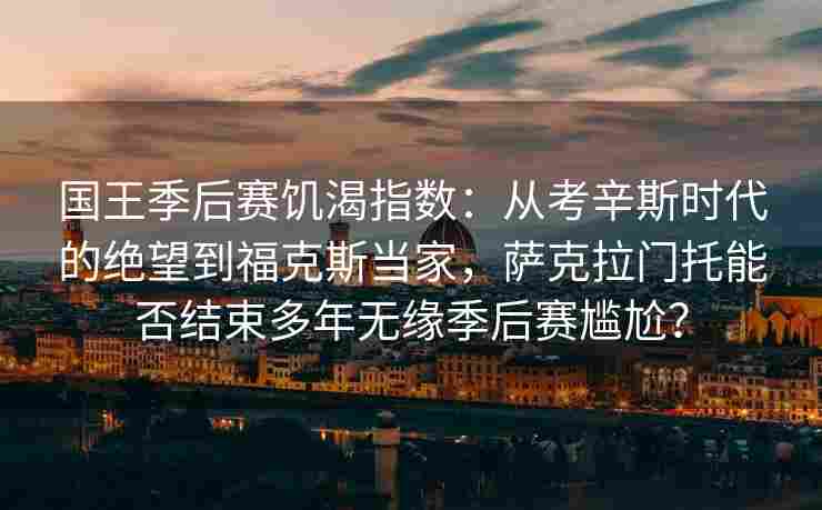 国王季后赛饥渴指数：从考辛斯时代的绝望到福克斯当家，萨克拉门托能否结束多年无缘季后赛尴尬？
