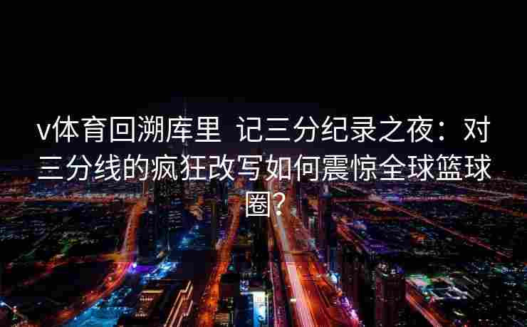 v体育回溯库里  记三分纪录之夜：对三分线的疯狂改写如何震惊全球篮球圈？