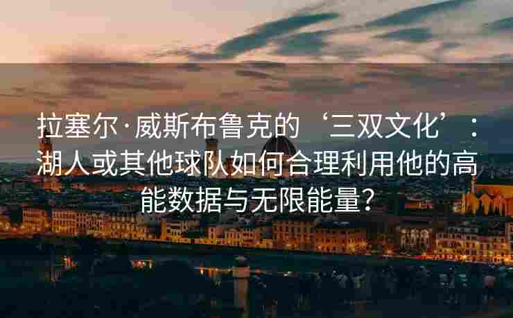 拉塞尔·威斯布鲁克的‘三双文化’：湖人或其他球队如何合理利用他的高能数据与无限能量？