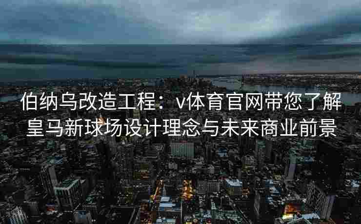 伯纳乌改造工程：v体育官网带您了解皇马新球场设计理念与未来商业前景