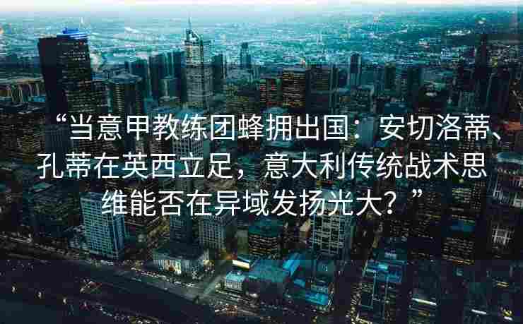 “当意甲教练团蜂拥出国：安切洛蒂、孔蒂在英西立足，意大利传统战术思维能否在异域发扬光大？”