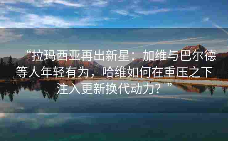 “拉玛西亚再出新星：加维与巴尔德等人年轻有为，哈维如何在重压之下注入更新换代动力？”