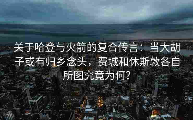 关于哈登与火箭的复合传言：当大胡子或有归乡念头，费城和休斯敦各自所图究竟为何？