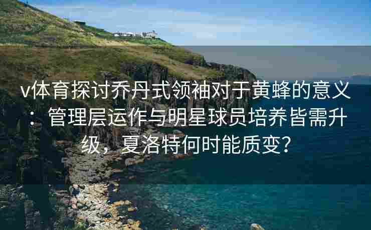 v体育探讨乔丹式领袖对于黄蜂的意义：管理层运作与明星球员培养皆需升级，夏洛特何时能质变？