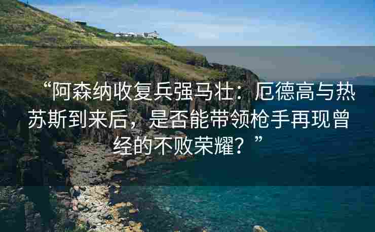 “阿森纳收复兵强马壮：厄德高与热苏斯到来后，是否能带领枪手再现曾经的不败荣耀？”