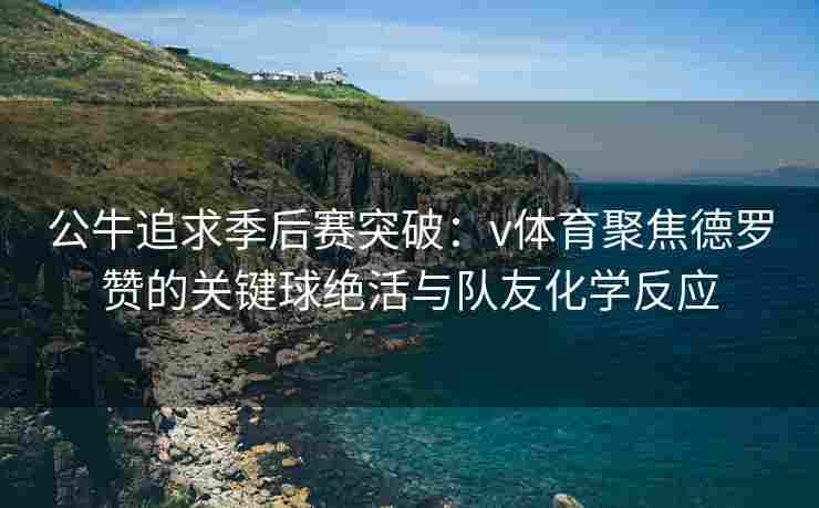 公牛追求季后赛突破：v体育聚焦德罗赞的关键球绝活与队友化学反应
