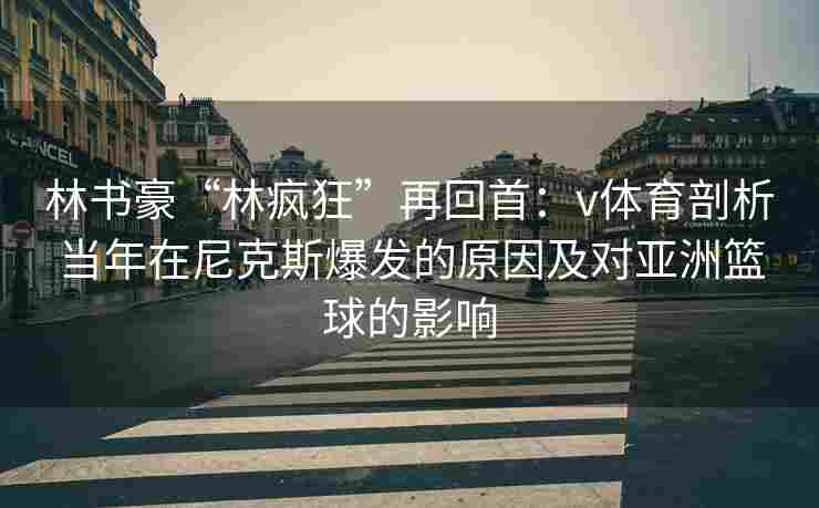 林书豪“林疯狂”再回首：v体育剖析当年在尼克斯爆发的原因及对亚洲篮球的影响