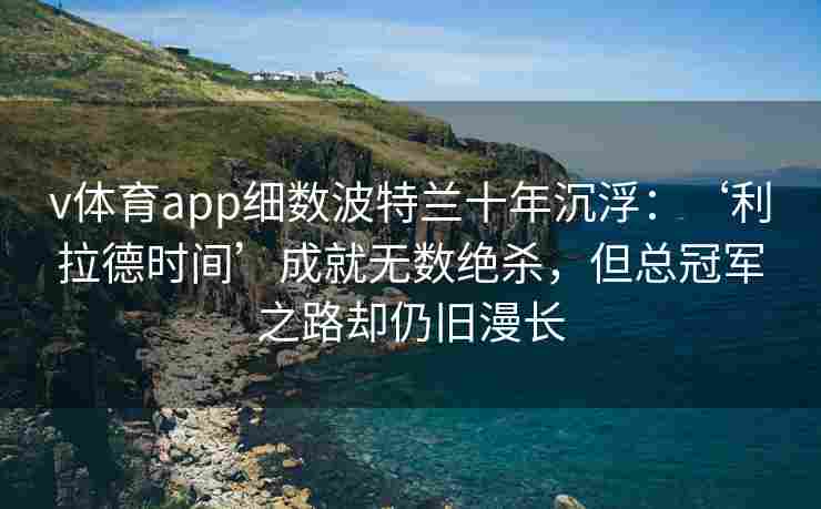 v体育app细数波特兰十年沉浮：‘利拉德时间’成就无数绝杀，但总冠军之路却仍旧漫长