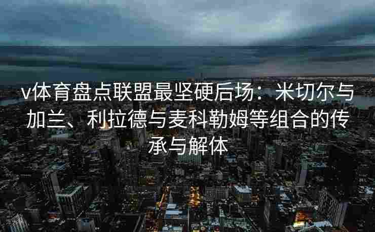 v体育盘点联盟最坚硬后场：米切尔与加兰、利拉德与麦科勒姆等组合的传承与解体