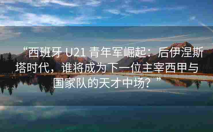 “西班牙 U21 青年军崛起：后伊涅斯塔时代，谁将成为下一位主宰西甲与国家队的天才中场？”