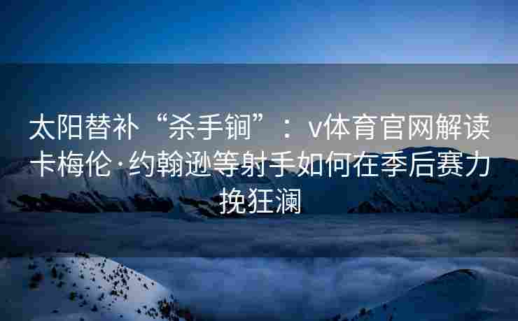 太阳替补“杀手锏”：v体育官网解读卡梅伦·约翰逊等射手如何在季后赛力挽狂澜