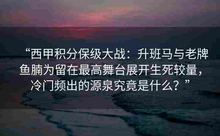“西甲积分保级大战：升班马与老牌鱼腩为留在最高舞台展开生死较量，冷门频出的源泉究竟是什么？”