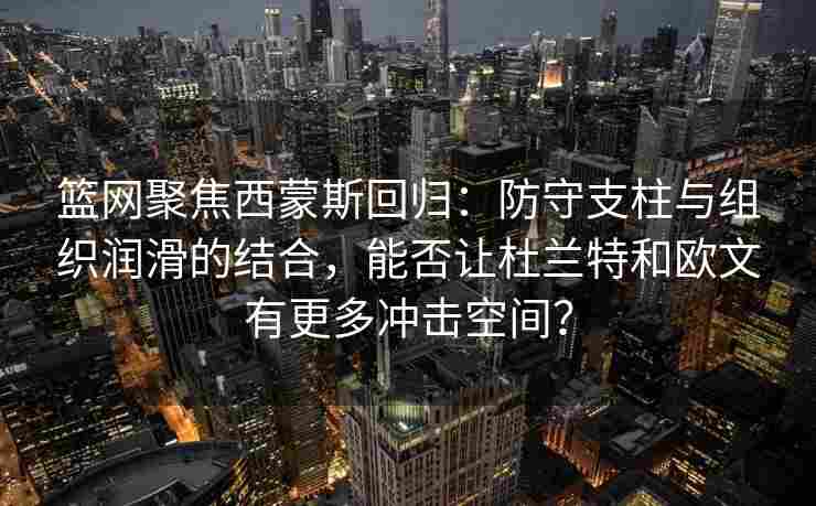 篮网聚焦西蒙斯回归：防守支柱与组织润滑的结合，能否让杜兰特和欧文有更多冲击空间？