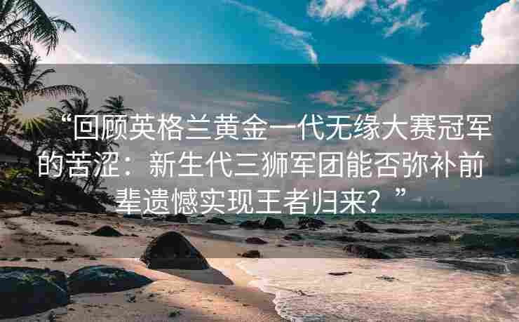 “回顾英格兰黄金一代无缘大赛冠军的苦涩：新生代三狮军团能否弥补前辈遗憾实现王者归来？”