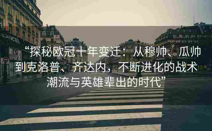 “探秘欧冠十年变迁：从穆帅、瓜帅到克洛普、齐达内，不断进化的战术潮流与英雄辈出的时代”