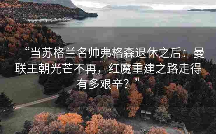 “当苏格兰名帅弗格森退休之后：曼联王朝光芒不再，红魔重建之路走得有多艰辛？”