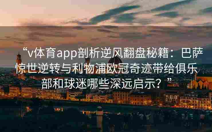 “v体育app剖析逆风翻盘秘籍：巴萨惊世逆转与利物浦欧冠奇迹带给俱乐部和球迷哪些深远启示？”