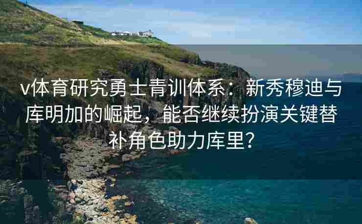 v体育研究勇士青训体系：新秀穆迪与库明加的崛起，能否继续扮演关键替补角色助力库里？