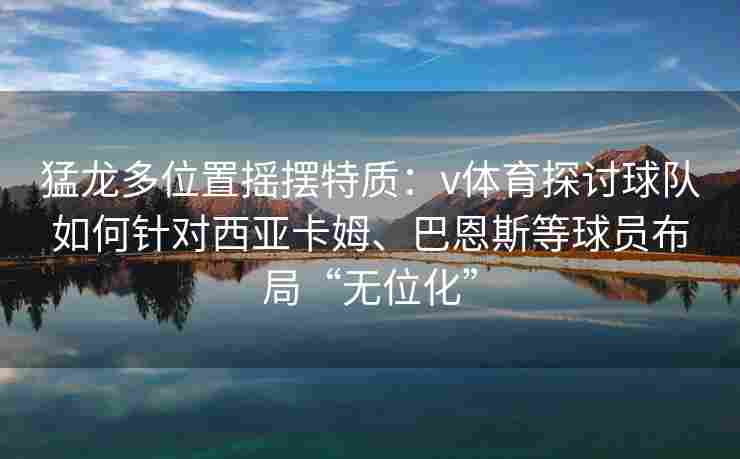 猛龙多位置摇摆特质：v体育探讨球队如何针对西亚卡姆、巴恩斯等球员布局“无位化”