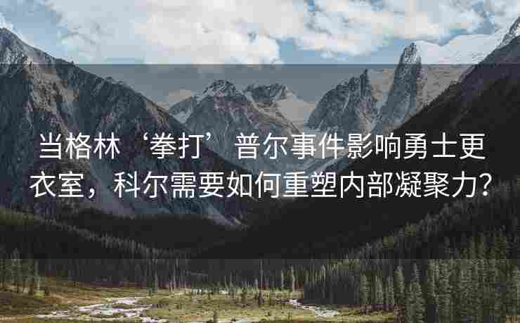 当格林‘拳打’普尔事件影响勇士更衣室，科尔需要如何重塑内部凝聚力？