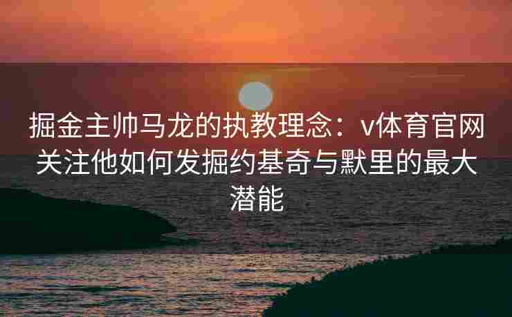 掘金主帅马龙的执教理念：v体育官网关注他如何发掘约基奇与默里的最大潜能