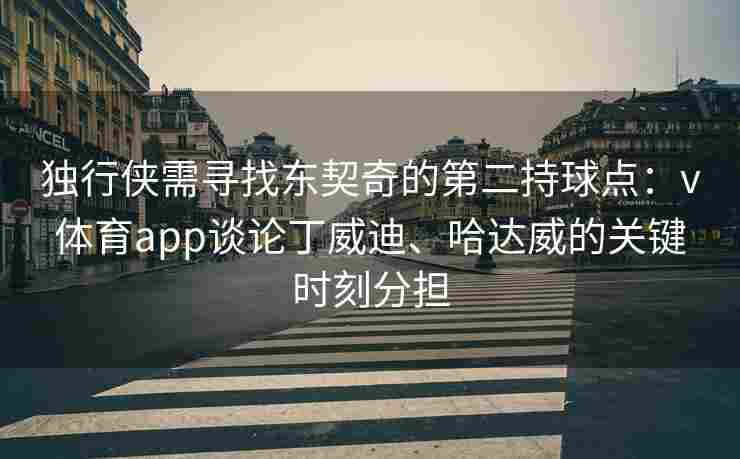 独行侠需寻找东契奇的第二持球点：v体育app谈论丁威迪、哈达威的关键时刻分担
