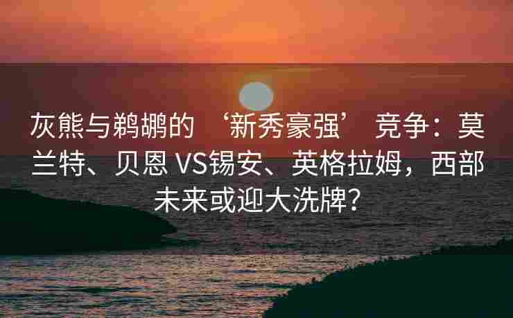 灰熊与鹈鹕的 ‘新秀豪强’ 竞争：莫兰特、贝恩 VS锡安、英格拉姆，西部未来或迎大洗牌？