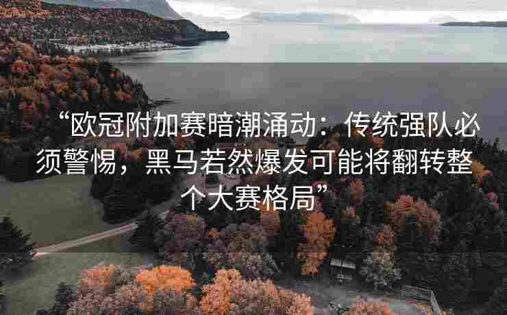“欧冠附加赛暗潮涌动：传统强队必须警惕，黑马若然爆发可能将翻转整个大赛格局”