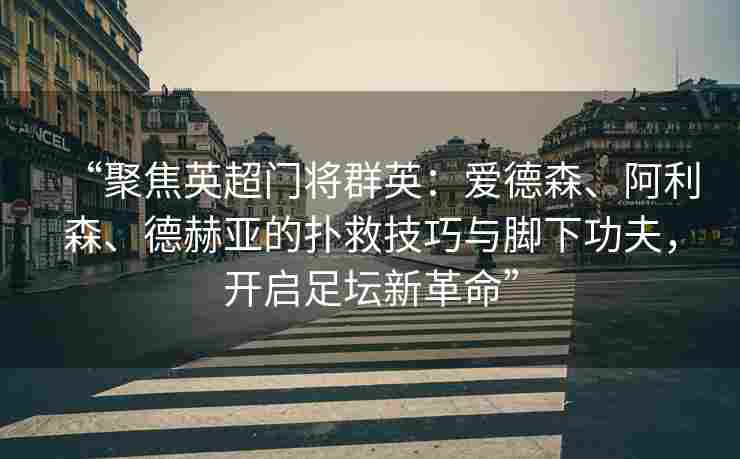 “聚焦英超门将群英：爱德森、阿利森、德赫亚的扑救技巧与脚下功夫，开启足坛新革命”