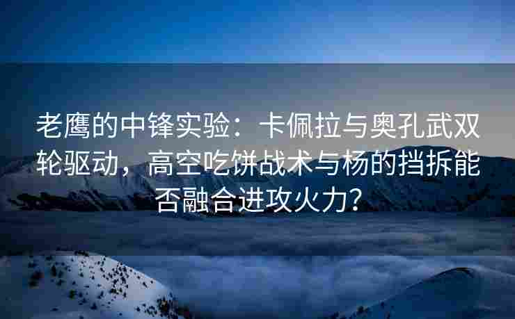 老鹰的中锋实验：卡佩拉与奥孔武双轮驱动，高空吃饼战术与杨的挡拆能否融合进攻火力？