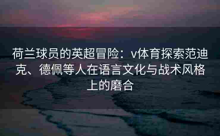 荷兰球员的英超冒险：v体育探索范迪克、德佩等人在语言文化与战术风格上的磨合