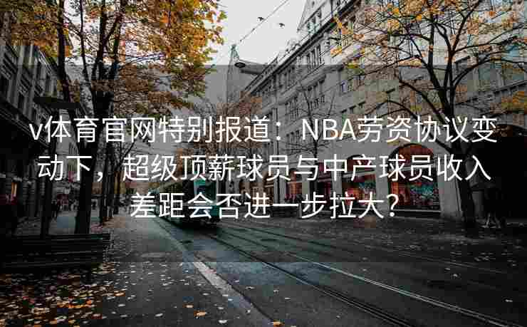 v体育官网特别报道：NBA劳资协议变动下，超级顶薪球员与中产球员收入差距会否进一步拉大？