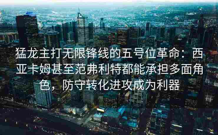 猛龙主打无限锋线的五号位革命：西亚卡姆甚至范弗利特都能承担多面角色，防守转化进攻成为利器