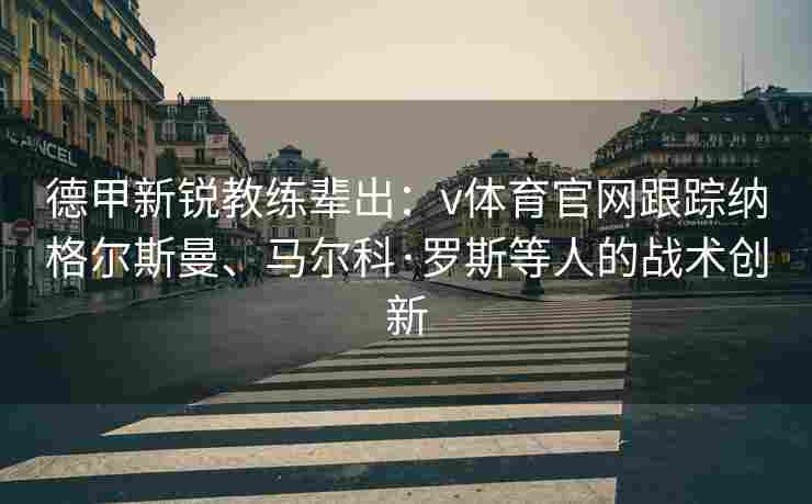 德甲新锐教练辈出：v体育官网跟踪纳格尔斯曼、马尔科·罗斯等人的战术创新