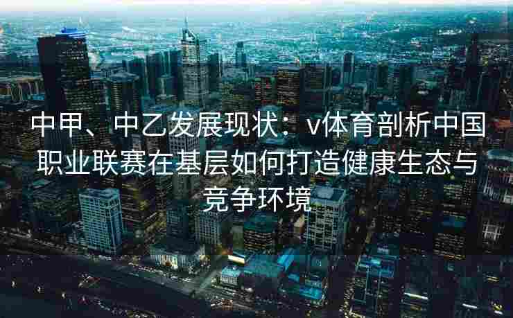 中甲、中乙发展现状：v体育剖析中国职业联赛在基层如何打造健康生态与竞争环境