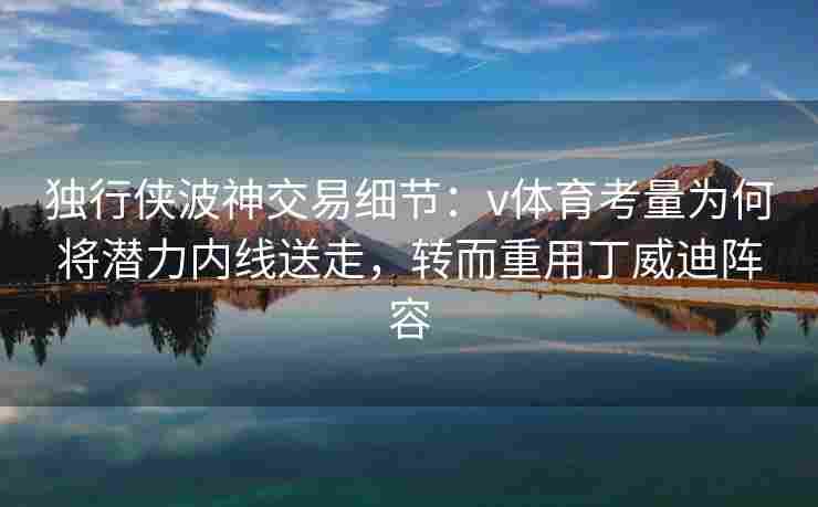 独行侠波神交易细节：v体育考量为何将潜力内线送走，转而重用丁威迪阵容